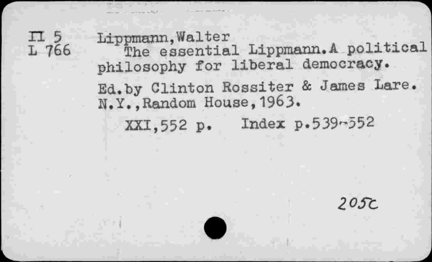 ﻿H 5
L 766
Lippmann, Walter
The essential Lippmann.A political philosophy for liberal democracy. Ed.by Clinton Rossiter & James Lare. N.Y.,Random House,1963«
XXI,552 p. Index p.539-552
20S-C